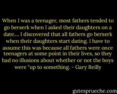 When I was a teenager, most fathers tended to go berserk when I asked their daughters on a date.... I discovered that all fathers go berserk when their daughters start dating. I have to assume this was because all fathers were once teenagers at some point in their lives, so they had no illusions about whether or not the boys were “up to something. - Gary Reilly