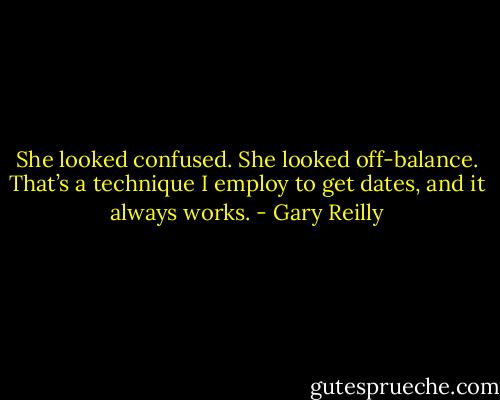 She looked confused. She looked off-balance. That’s a technique I employ to get dates, and it always works. - Gary Reilly
