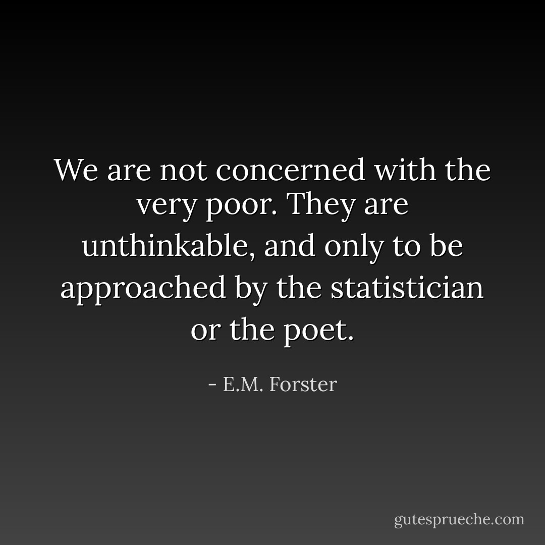 We are not concerned with the very poor. They are unthinkable, and only to be approached by the statistician or the poet. - E.M. Forster