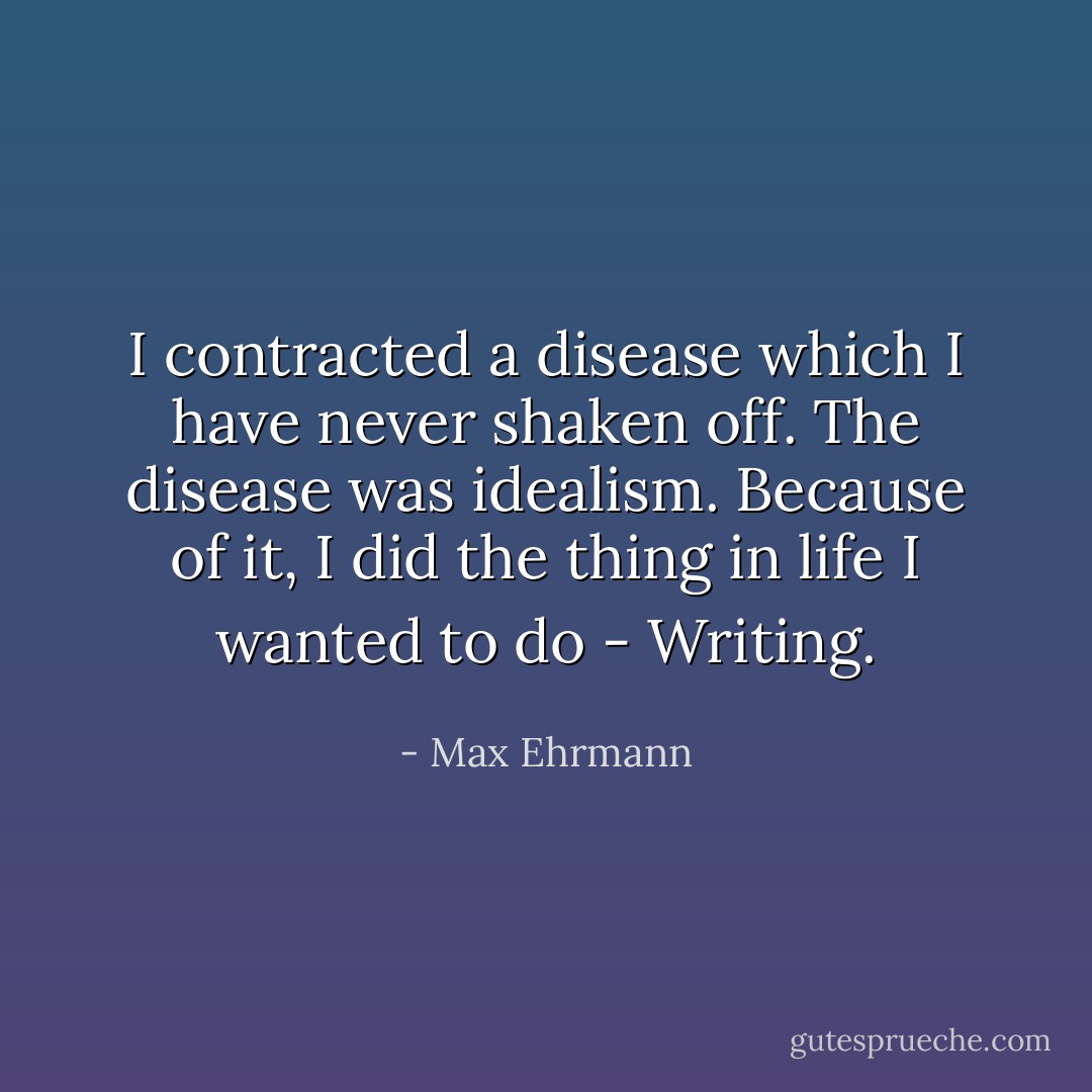 I contracted a disease which I have never shaken off. The disease was idealism. Because of it, I did the thing in life I wanted to do - Writing. - Max Ehrmann