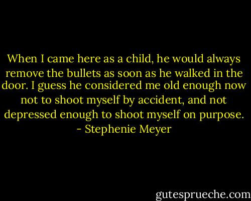 When I came here as a child, he would always remove the bullets as soon as he walked in the door. I guess he considered me old enough now not to shoot myself by accident, and not depressed enough to shoot myself on purpose. - Stephenie Meyer