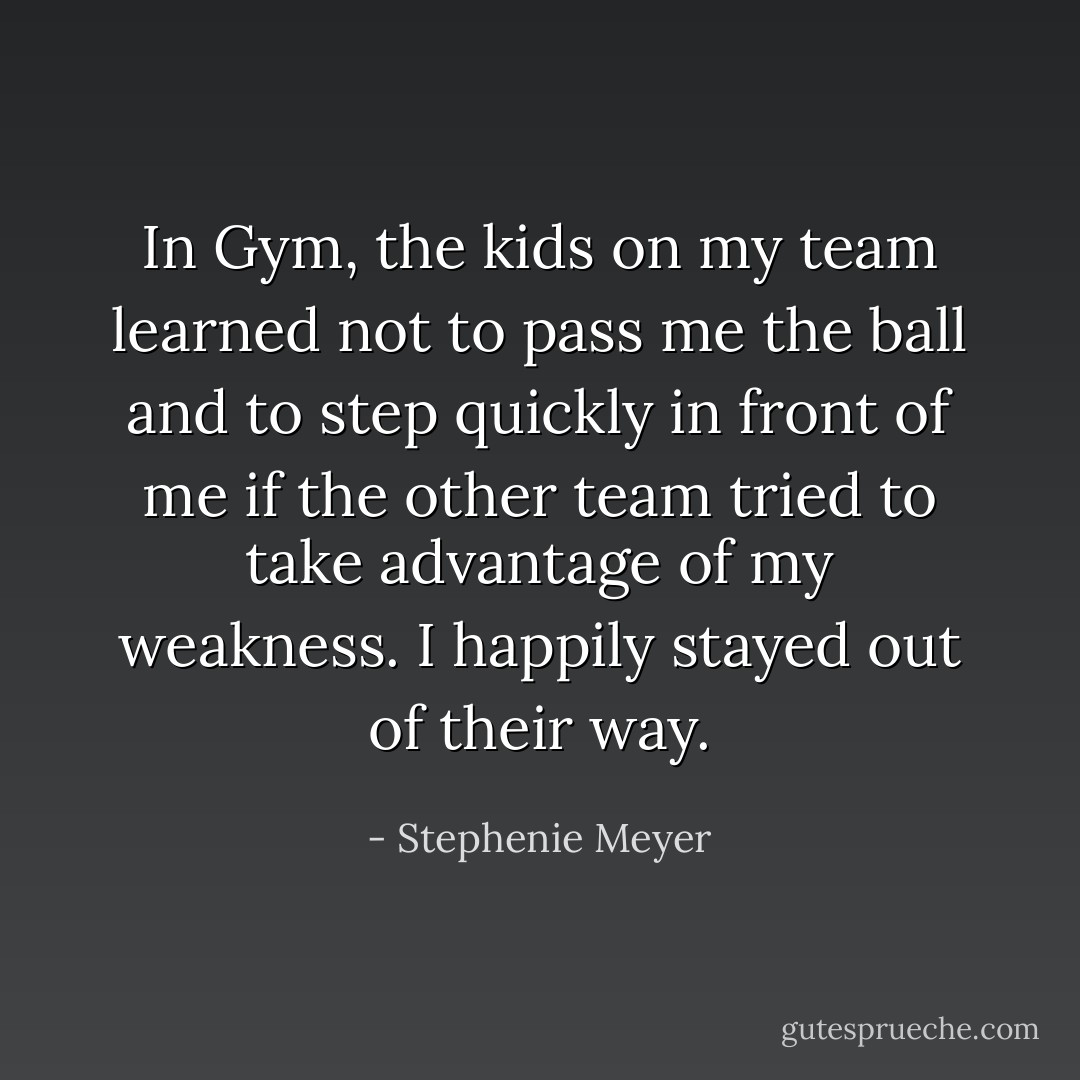 In Gym, the kids on my team learned not to pass me the ball and to step quickly in front of me if the other team tried to take advantage of my weakness. I happily stayed out of their way. - Stephenie Meyer