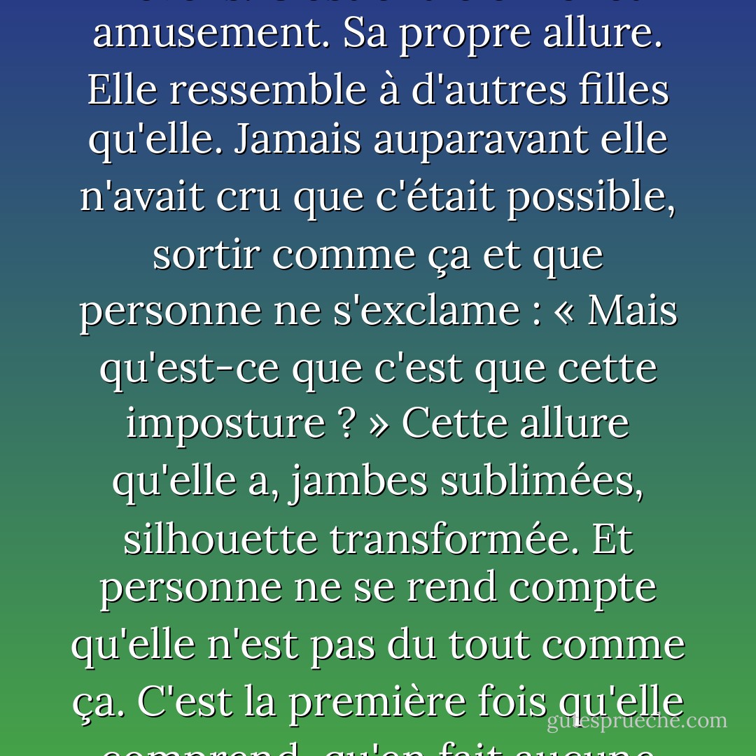 Coup d'œil dans la vitrine d'une bijouterie, pleine d'or et de réveils. C'est entre effroi et amusement. Sa propre allure. Elle ressemble à d'autres filles qu'elle. Jamais auparavant elle n'avait cru que c'était possible, sortir comme ça et que personne ne s'exclame : « Mais qu'est-ce que c'est que cette imposture ? » Cette allure qu'elle a, jambes sublimées, silhouette transformée. Et personne ne se rend compte qu'elle n'est pas du tout comme ça. C'est la première fois qu'elle comprend, qu'en fait aucune fille n'est comme ça. - Virginie Despentes