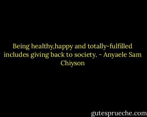 Being healthy,happy and totally-fulfilled includes giving back to society. - Anyaele Sam Chiyson