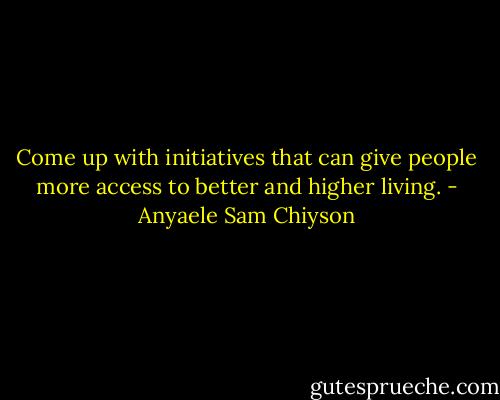 Come up with initiatives that can give people more access to better and higher living. - Anyaele Sam Chiyson
