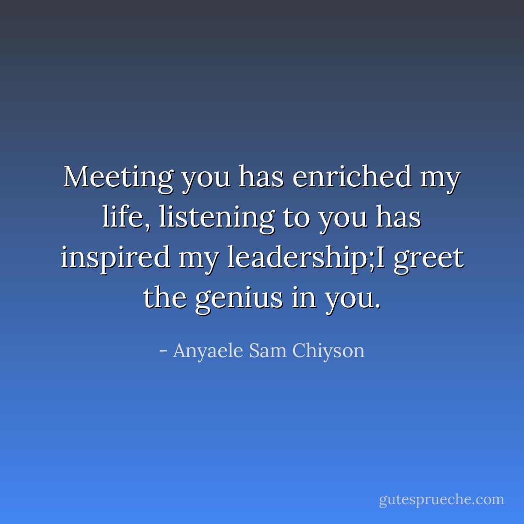Meeting you has enriched my life, listening to you has inspired my leadership;I greet the genius in you. - Anyaele Sam Chiyson