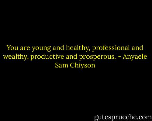 You are young and healthy, professional and wealthy, productive and prosperous. - Anyaele Sam Chiyson