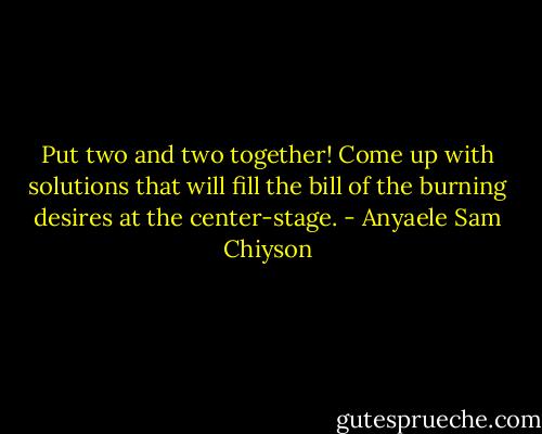 Put two and two together! Come up with solutions that will fill the bill of the burning desires at the center-stage. - Anyaele Sam Chiyson