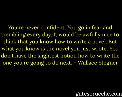 You're never confident. You go in fear and trembling every day. It would be awfully nice to think that you know how to write a novel. But what you know is the novel you just wrote. You don't have the slightest notion how to write the one you're going to do next. - Wallace Stegner