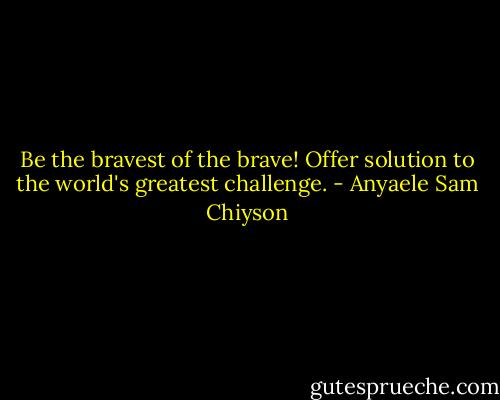 Be the bravest of the brave! Offer solution to the world's greatest challenge. - Anyaele Sam Chiyson