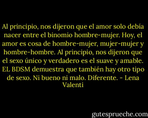 Al principio, nos dijeron que el amor solo debía nacer entre el binomio hombre-mujer. Hoy, el amor es cosa de hombre-mujer, mujer-mujer y hombre-hombre. Al principio, nos dijeron que el<br />sexo único y verdadero es el suave y amable. EL BDSM demuestra que también hay otro tipo de sexo. Ni bueno ni malo.<br />Diferente. - Lena Valenti