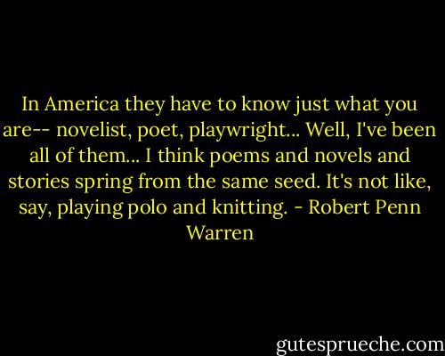 In America they have to know just what you are-- novelist, poet, playwright... Well, I've been all of them... I think poems and novels and stories spring from the same seed. It's not like, say, playing polo and knitting. - Robert Penn Warren