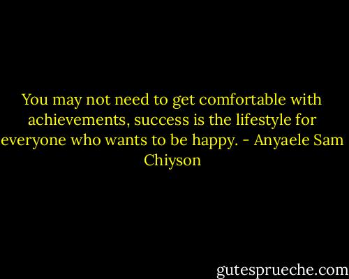 You may not need to get comfortable with achievements, success is the lifestyle for everyone who wants to be happy. - Anyaele Sam Chiyson