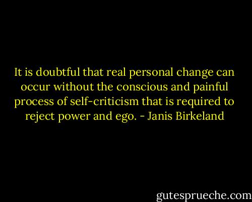 It is doubtful that real personal change can occur without the conscious and painful process of self-criticism that is required to reject power and ego. - Janis Birkeland