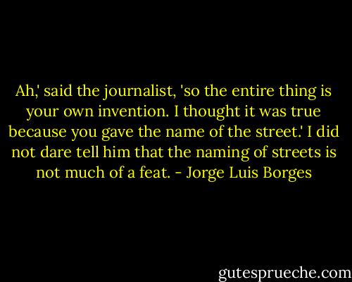 Ah,' said the journalist, 'so the entire thing is your own invention. I thought it was true because you gave the name of the street.' I did not dare tell him that the naming of streets is not much of a feat. - Jorge Luis Borges