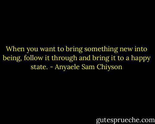 When you want to bring something new into being, follow it through and bring it to a happy state. - Anyaele Sam Chiyson
