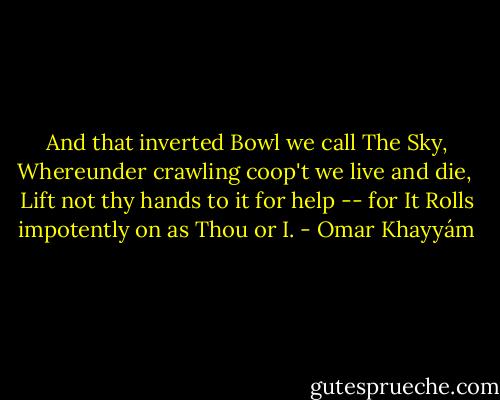 And that inverted Bowl we call The Sky,<br />Whereunder crawling coop't we live and die,<br /> Lift not thy hands to it for help -- for It<br />Rolls impotently on as Thou or I. - Omar Khayyám