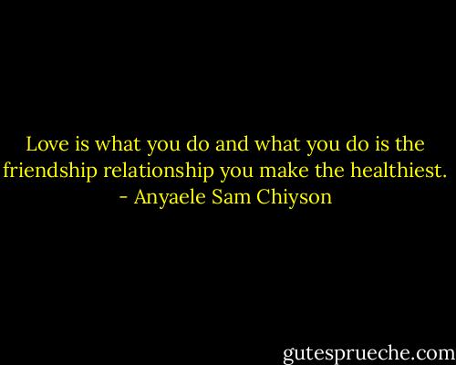 Love is what you do and what you do is the friendship relationship you make the healthiest. - Anyaele Sam Chiyson