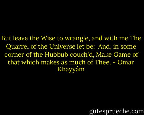 But leave the Wise to wrangle, and with me<br />The Quarrel of the Universe let be:<br /> And, in some corner of the Hubbub couch'd,<br />Make Game of that which makes as much of Thee. - Omar Khayyám