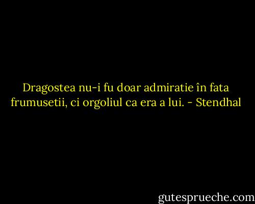 Dragostea nu-i fu doar admiratie în fata frumusetii, ci orgoliul ca era a lui. - Stendhal