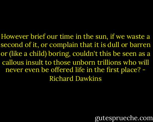 However brief our time in the sun, if we waste a second of it, or<br />complain that it is dull or barren or (like a child) boring, couldn't<br />this be seen as a callous insult to those unborn trillions who will<br />never even be offered life in the first place? - Richard Dawkins