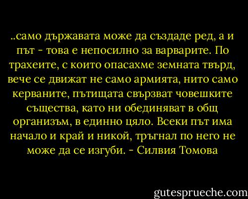 ..само държавата може да създаде ред, а и път - това е непосилно за варварите. По трахеите, с които опасахме земната твърд, вече се движат не само армията, нито само керваните, пътищата свързват човешките същества, като ни обединяват в общ организъм, в единно цяло. Всеки път има начало и край и никой, тръгнал по него не може да се изгуби. - Силвия Томова