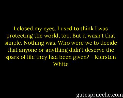 I closed my eyes. I used to think I was protecting the world, too. But it wasn't that simple. Nothing was. Who were we to decide that anyone or anything didn't deserve the spark of life they had been given? - Kiersten White