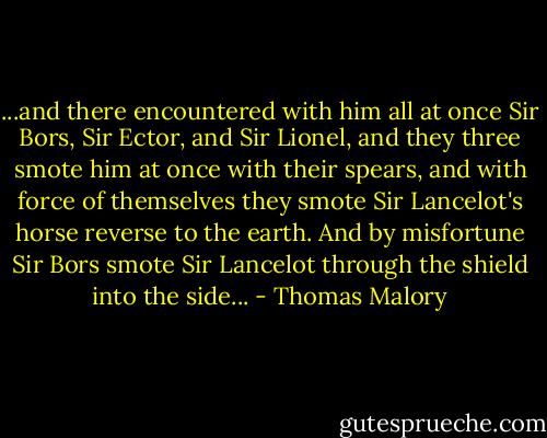 ...and there encountered with him all at once Sir Bors, Sir Ector, and Sir Lionel, and they three smote him at once with their spears, and with force of themselves they smote Sir Lancelot's horse reverse to the earth. And by misfortune Sir Bors smote Sir Lancelot through the shield into the side... - Thomas Malory