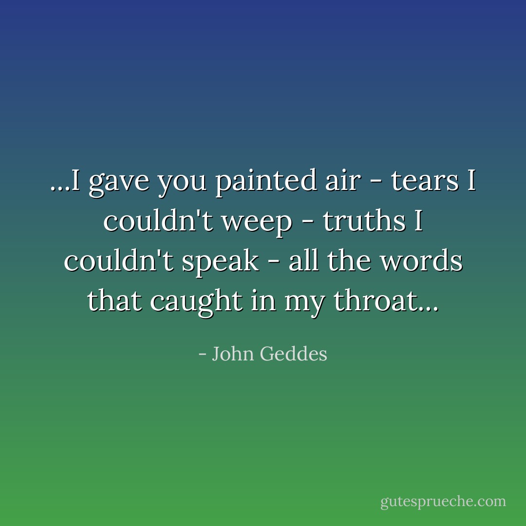 ...I gave you painted air - tears I couldn't weep - truths I couldn't speak - all the words that caught in my throat... - John Geddes