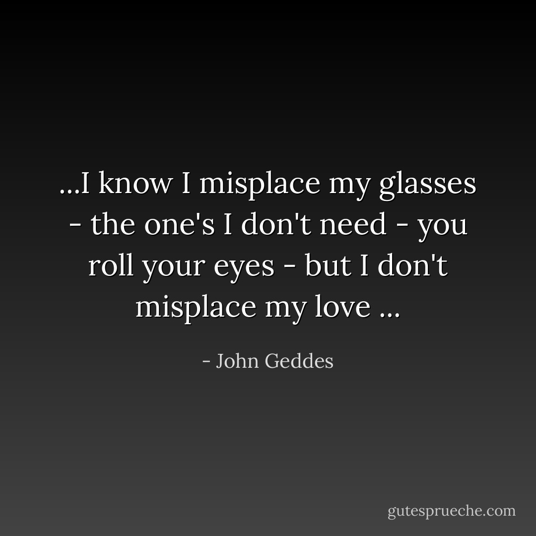 ...I know I misplace my glasses - the one's I don't need - you roll your eyes - but I don't misplace my love ... - John Geddes