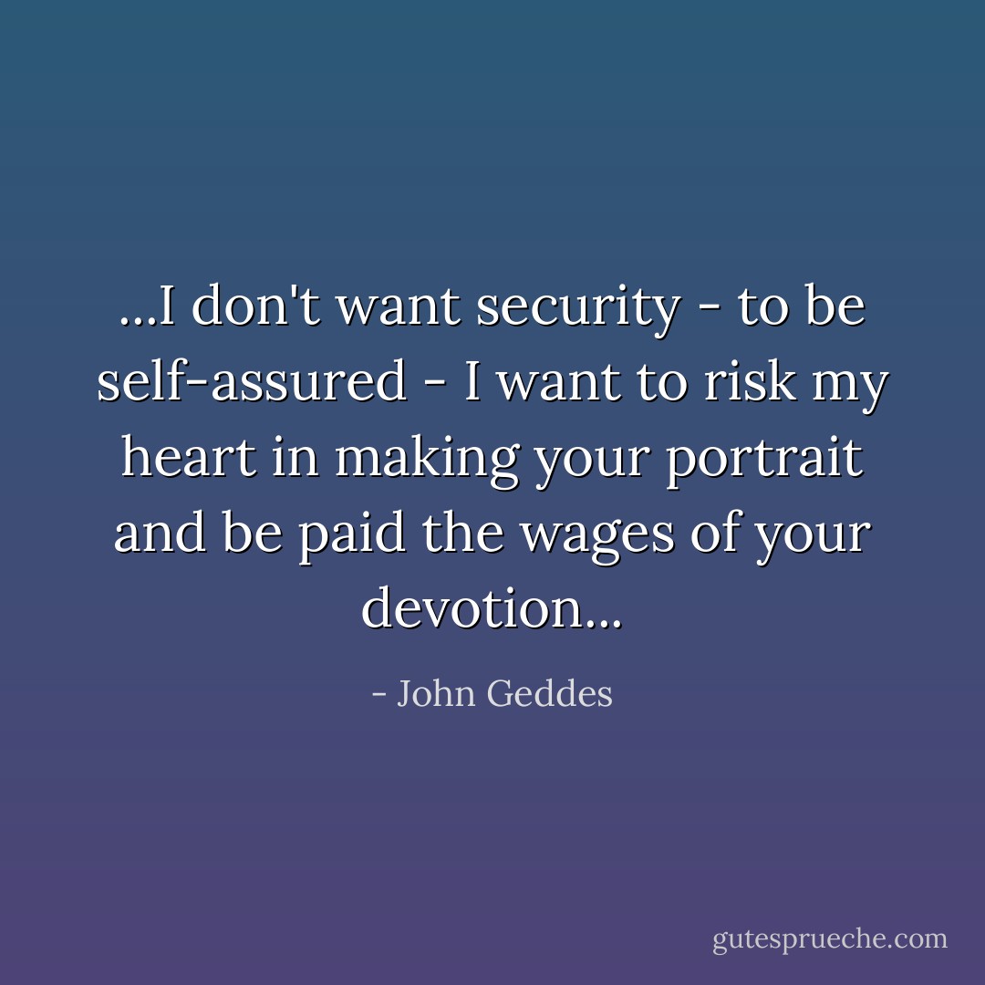 ...I don't want security - to be self-assured - I want to risk my heart in making your portrait and be paid the wages of your devotion... - John Geddes