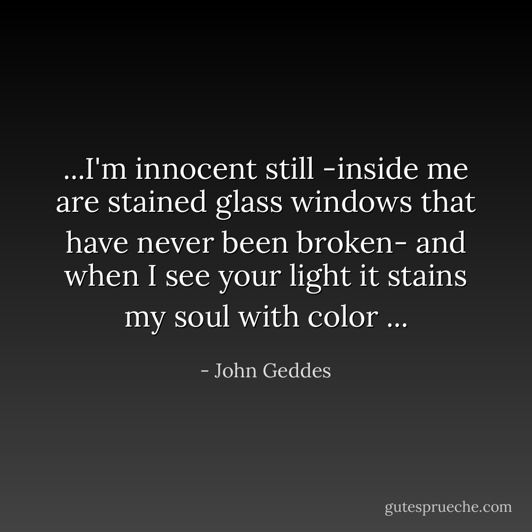 ...I'm innocent still -inside me are stained glass windows that have never been broken- and when I see your light it stains my soul with color ... - John Geddes