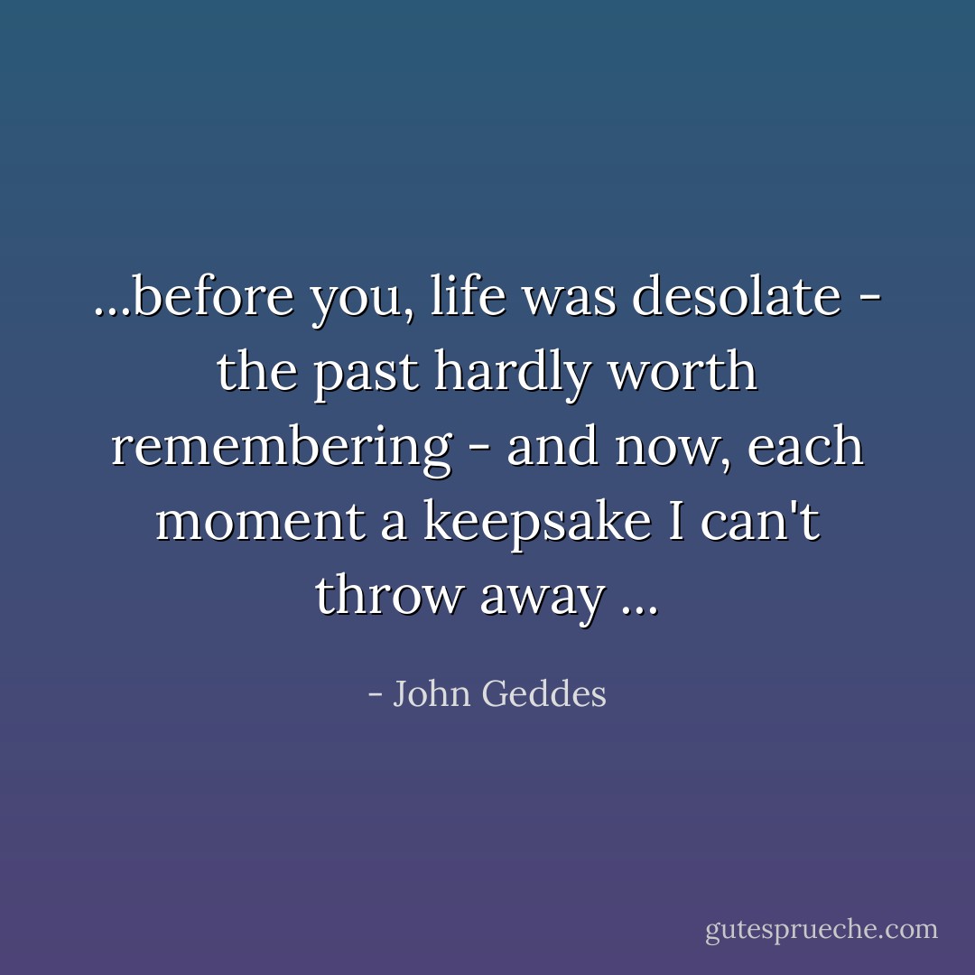 ...before you, life was desolate - the past hardly worth remembering - and now, each moment a keepsake I can't throw away ... - John Geddes