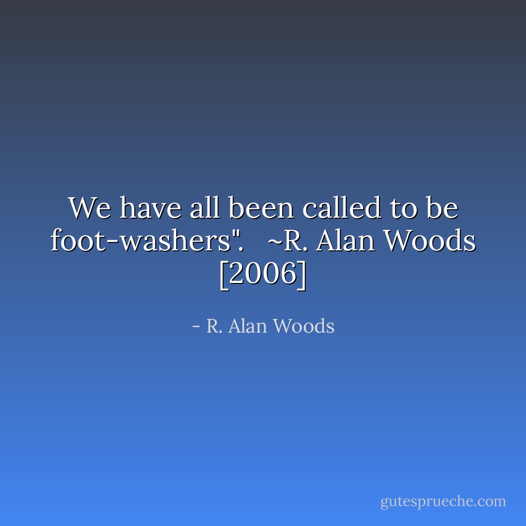 We have all been called to be foot-washers". <br /><br />~R. Alan Woods [2006] - R. Alan Woods