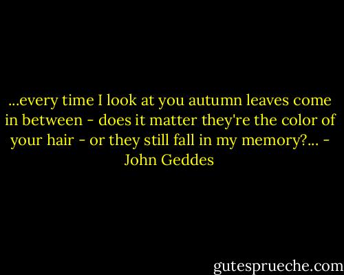 ...every time I look at you autumn leaves come in between - does it matter they're the color of your hair - or they still fall in my memory?... - John Geddes