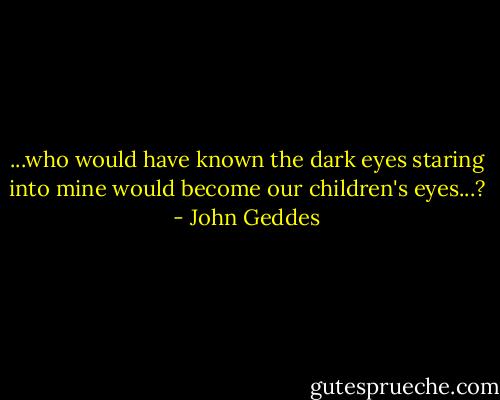 ...who would have known the dark eyes staring into mine would become our children's eyes...? - John Geddes