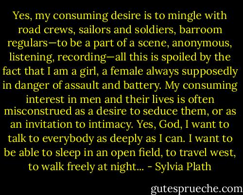 Yes, my consuming desire is to mingle with road crews, sailors and soldiers, barroom regulars—to be a part of a scene, anonymous, listening, recording—all this is spoiled by the fact that I am a girl, a female always supposedly in danger of assault and battery. My consuming interest in men and their lives is often misconstrued as a desire to seduce them, or as an invitation to intimacy. Yes, God, I want to talk to everybody as deeply as I can. I want to be able to sleep in an open field, to travel west, to walk freely at night... - Sylvia Plath