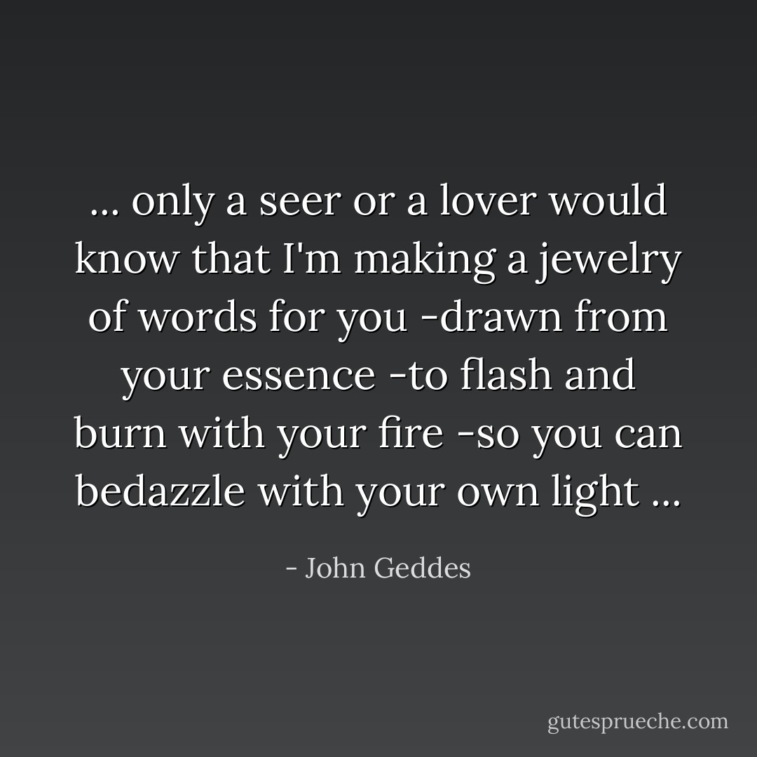 ... only a seer or a lover would know that I'm making a jewelry of words for you -drawn from your essence -to flash and burn with your fire -so you can bedazzle with your own light ... - John Geddes