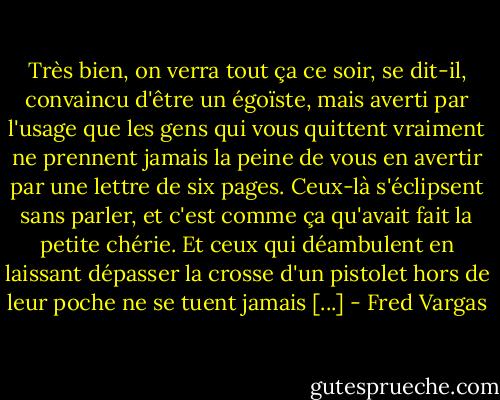 Très bien, on verra tout ça ce soir, se dit-il, convaincu d'être un égoïste, mais averti par l'usage que les gens qui vous quittent vraiment ne prennent jamais la peine de vous en avertir par une lettre de six pages. Ceux-là s'éclipsent sans parler, et c'est comme ça qu'avait fait la petite chérie. Et ceux qui déambulent en laissant dépasser la crosse d'un pistolet hors de leur poche ne se tuent jamais [...] - Fred Vargas
