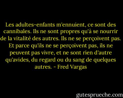 Les adultes-enfants m'ennuient, ce sont des cannibales. Ils ne sont propres qu'à se nourrir de la vitalité des autres. Ils ne se perçoivent pas. Et parce qu'ils ne se perçoivent pas, ils ne peuvent pas vivre, et ne sont rien d'autre qu'avides, du regard ou du sang de quelques autres. - Fred Vargas
