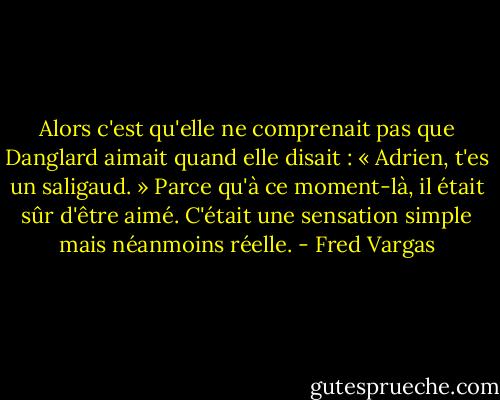 Alors c'est qu'elle ne comprenait pas que Danglard aimait quand elle disait : « Adrien, t'es un saligaud. » Parce qu'à ce moment-là, il était sûr d'être aimé. C'était une sensation simple mais néanmoins réelle. - Fred Vargas