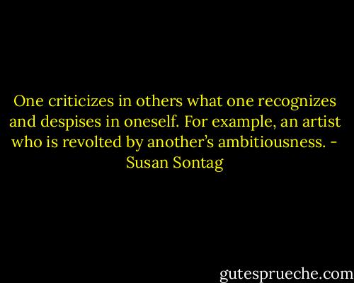 One criticizes in others what one recognizes and despises in oneself. For example, an artist who is revolted by another’s ambitiousness. - Susan Sontag