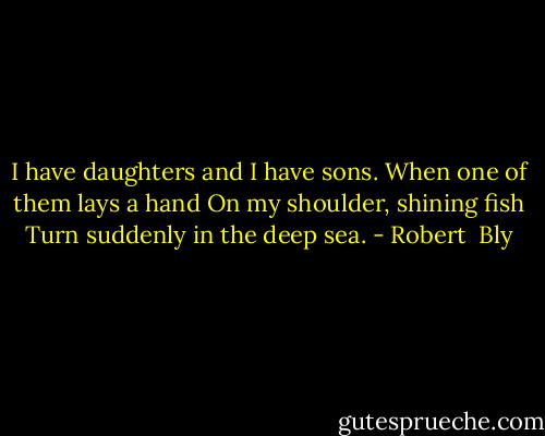 I have daughters and I have sons.<br />When one of them lays a hand<br />On my shoulder, shining fish<br />Turn suddenly in the deep sea. - Robert  Bly