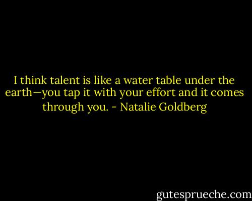 I think talent is like a water table under the earth—you tap it with your effort and it comes through you. - Natalie Goldberg