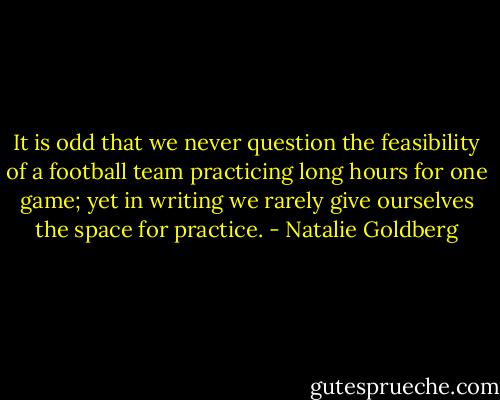 It is odd that we never question the feasibility of a football team practicing long hours for one game; yet in writing we rarely give ourselves the space for practice. - Natalie Goldberg