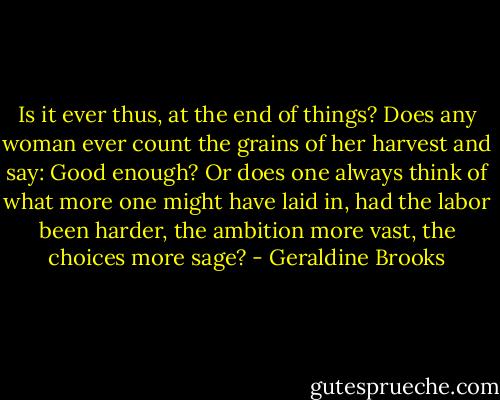 Is it ever thus, at the end of things? Does any woman ever count the grains of her harvest and say: Good enough? Or does one always think of what more one might have laid in, had the labor been harder, the ambition more vast, the choices more sage? - Geraldine Brooks