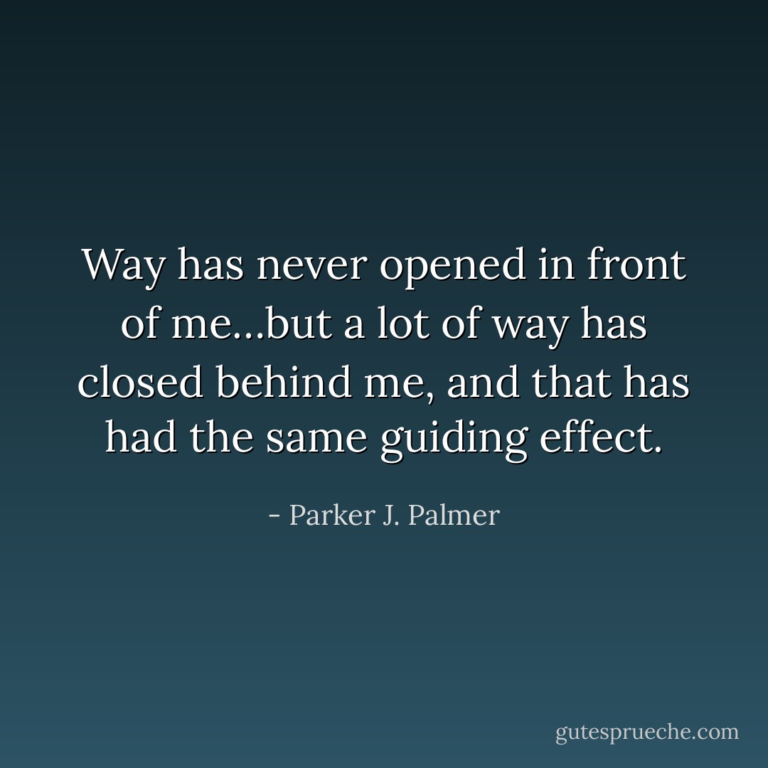 Way has never opened in front of me…but a lot of way has closed behind me, and that has had the same guiding effect. - Parker J. Palmer