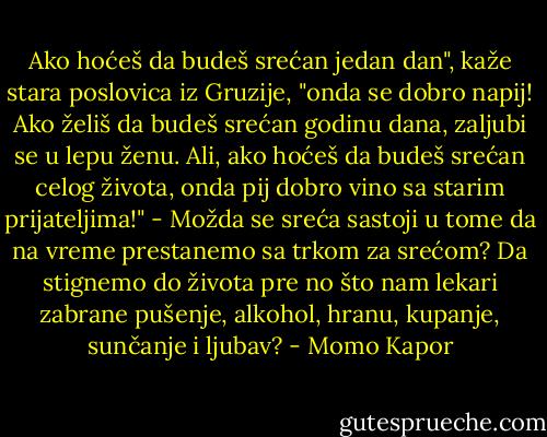 Ako hoćeš da budeš srećan jedan dan", kaže stara poslovica iz Gruzije, "onda se dobro napij! Ako želiš da budeš srećan godinu dana, zaljubi se u lepu ženu. Ali, ako hoćeš da budeš srećan celog života, onda pij dobro vino sa starim prijateljima!"<br />- Možda se sreća sastoji u tome da na vreme prestanemo sa trkom za srećom? Da stignemo do života pre no što nam lekari zabrane pušenje, alkohol, hranu, kupanje, sunčanje i ljubav? - Momo Kapor