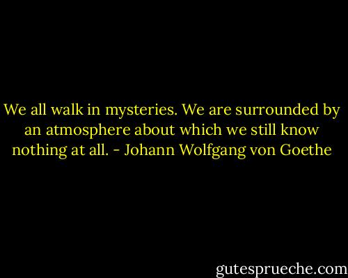 We all walk in mysteries. We are surrounded by an atmosphere about which we still know nothing at all. - Johann Wolfgang von Goethe