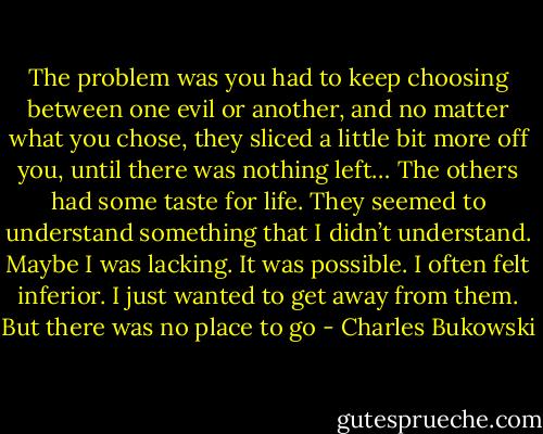The problem was you had to keep choosing between one evil or another, and no matter what you chose, they sliced a little bit more off you, until there was nothing left… The others had some taste for life. They seemed to understand something that I didn’t understand. Maybe I was lacking. It was possible. I often felt inferior. I just wanted to get away from them. But there was no place to go - Charles Bukowski